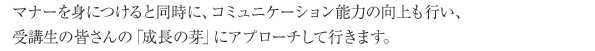 マナーを身につけると同時に、コミュニケーション能力の向上も行い、受講生の皆さんの「成長の芽」にアプローチして行きます。