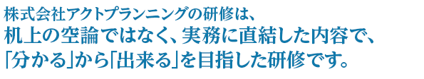 株式会社アクトプランニングの研修は、机上の空論ではなく、実務に直結した内容で、｢分かる｣から｢出来る｣を目指した研修です。